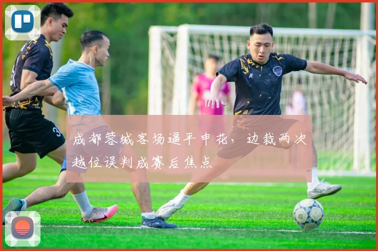成都蓉城客场逼平申花,边裁两次越位误判成赛后焦点