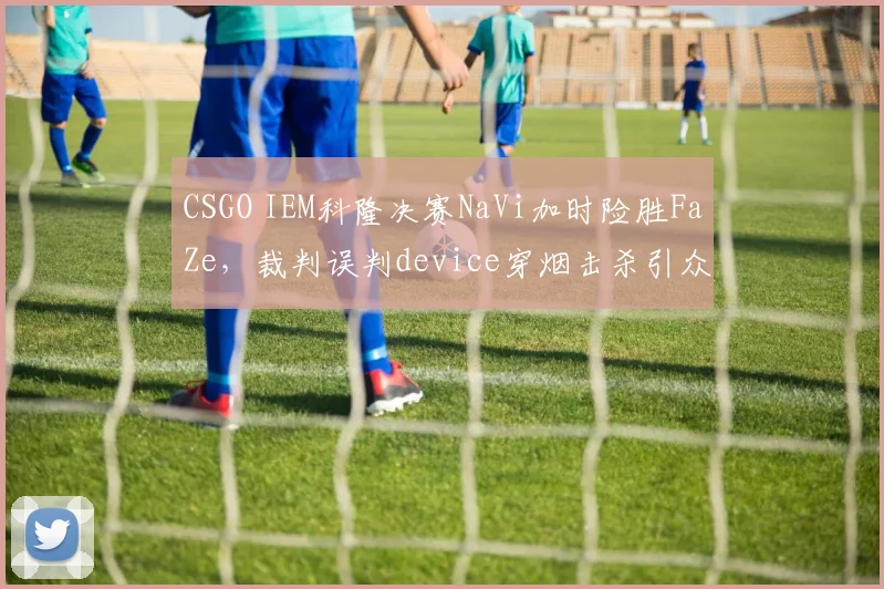 CSGO IEM科隆决赛NaVi加时险胜FaZe，裁判误判device穿烟击杀引众怒