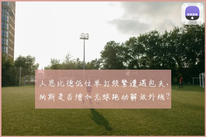 人恩比德低位单打频繁遭遇包夹,纳斯是否增加无球跑动解放外线?