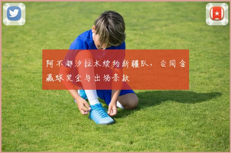阿不都沙拉木续约新疆队,合同含赢球奖金与出场条款