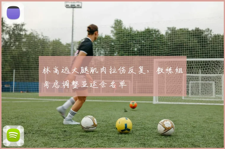 林高远大腿肌肉拉伤反复，教练组考虑调整亚运会名单