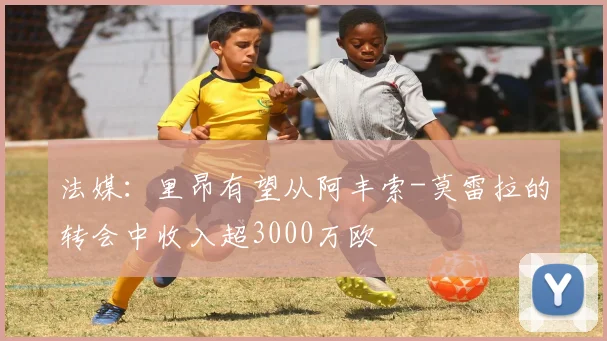 法媒:里昂有望从阿丰索-莫雷拉的转会中收入超3000万欧