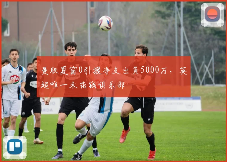 曼联夏窗0引援净支出负5000万,英超唯一未花钱俱乐部