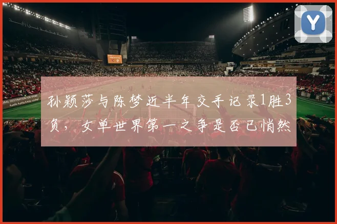 孙颖莎与陈梦近半年交手记录1胜3负,女单世界第一之争是否已悄然易主?