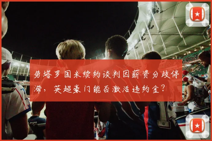 劳塔罗国米续约谈判因薪资分歧停滞,英超豪门能否激活违约金?
