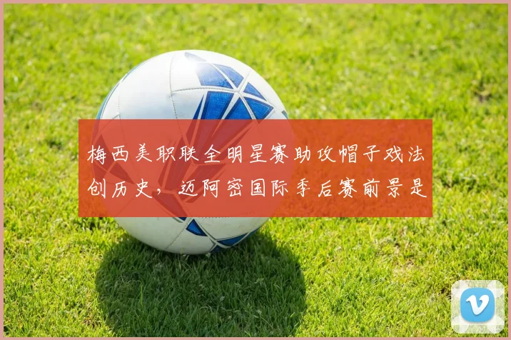 梅西美职联全明星赛助攻帽子戏法创历史,迈阿密国际季后赛前景是否因他重燃?