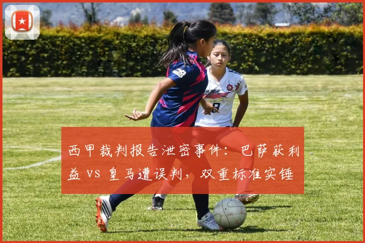 西甲裁判报告泄密事件：巴萨获利益 vs 皇马遭误判，双重标准实锤？