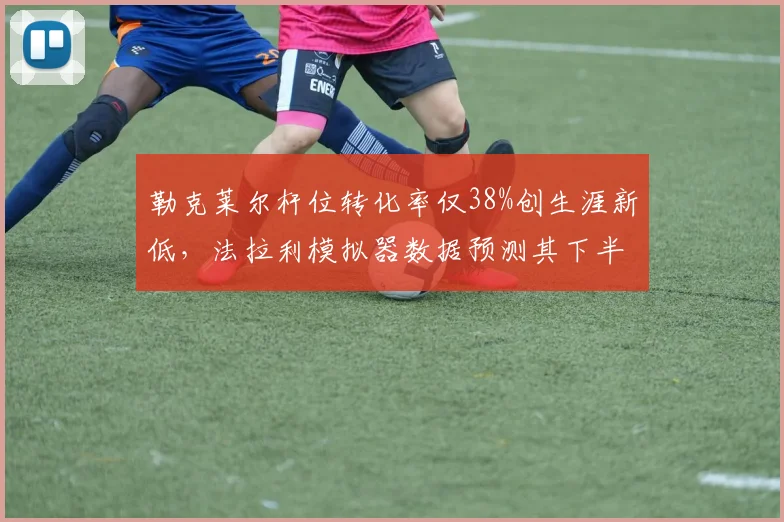 勒克莱尔杆位转化率仅38%创生涯新低，法拉利模拟器数据预测其下半程难破魔咒
