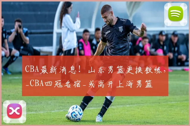 CBA最新消息!山东男篮更换教练,_CBA四冠名宿_或离开上海男篮